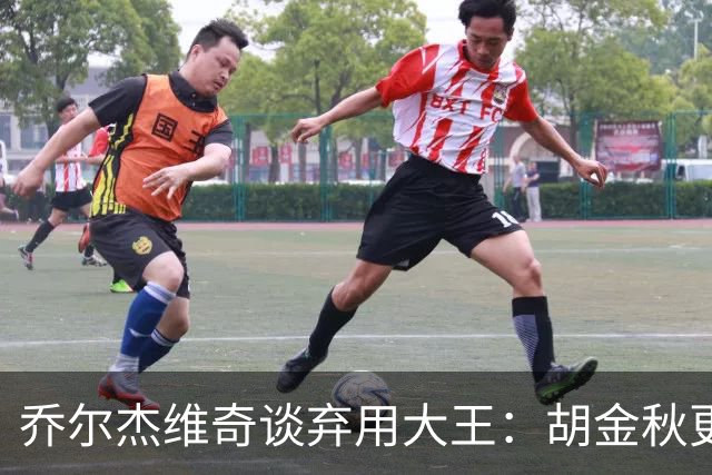 乔尔杰维奇谈弃用大王：胡金秋更适合这场比赛