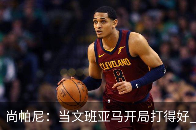 尚帕尼：当文班亚马开局打得好 全队都会紧紧跟上