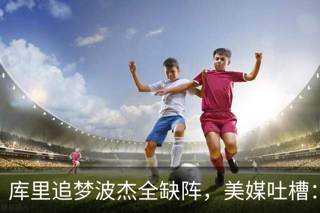 库里追梦波杰全缺阵，美媒吐槽：勇士排出夏联首发