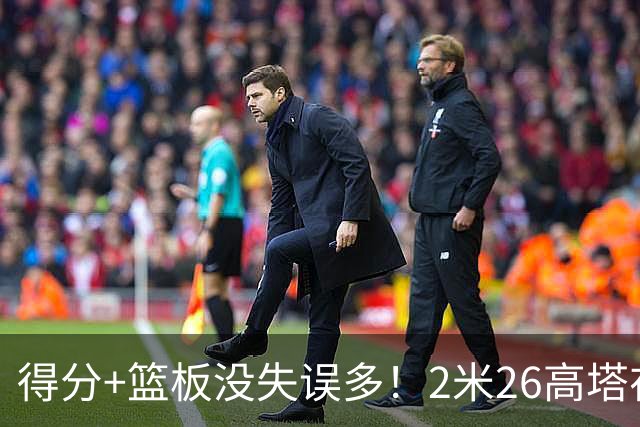 得分+篮板没失误多！2米26高塔在场17分钟输48分，球迷：杜锋真冤