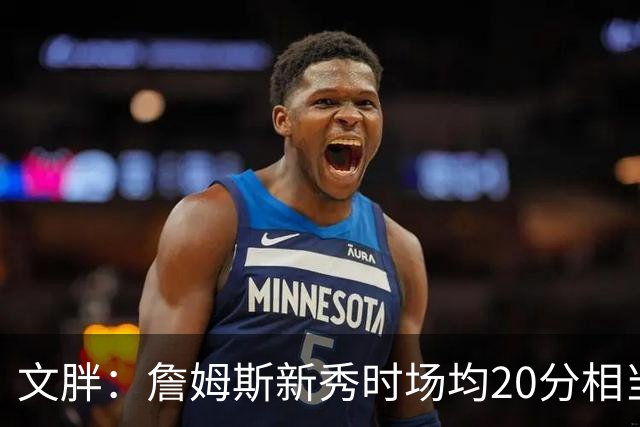 文胖：詹姆斯新秀时场均20分相当于现在25分 但弗拉格技术更成熟