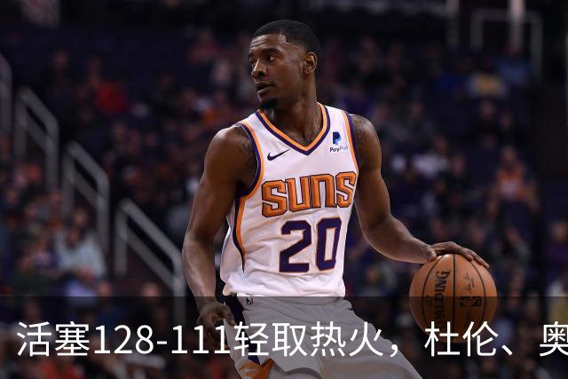 活塞128-111轻取热火，杜伦、奥萨尔伤退，字母哥空砍36分