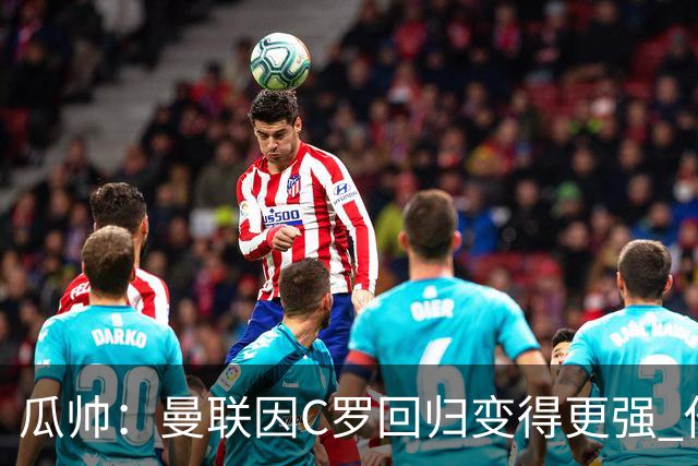 瓜帅：曼联因C罗回归变得更强 他就是进球机器