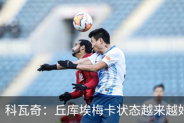 科瓦奇：丘库埃梅卡状态越来越好，但还缺少踢满90分钟的体能