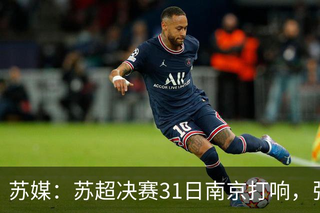 苏媒：苏超决赛31日南京打响，张雨霏等名将将现身现场
