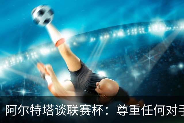 阿尔特塔谈联赛杯：尊重任何对手全力争胜，阿森纳需要全员发力