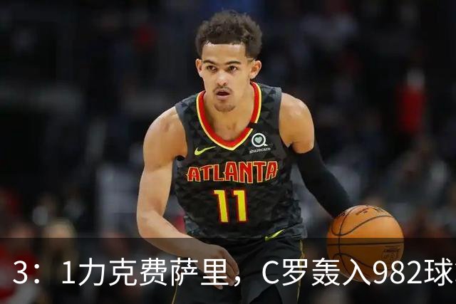 3：1力克费萨里，C罗轰入982球拿到八点一分
