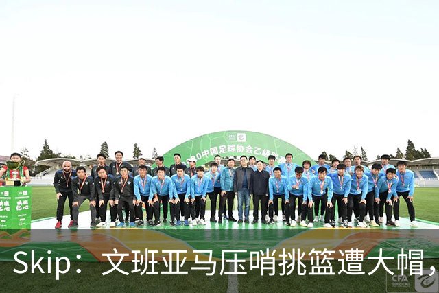 Skip：文班亚马压哨挑篮遭大帽，为阿门高呼